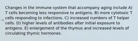 Changes in the immune system that accompany aging include A) T cells becoming less responsive to antigens. B) more cytotoxic T cells responding to infections. C) increased numbers of T helper cells. D) higher levels of antibodies after initial exposure to antigens. E) enlargement of the thymus and increased levels of circulating thymic hormones.