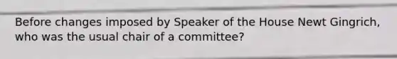 Before changes imposed by Speaker of the House Newt Gingrich, who was the usual chair of a committee?