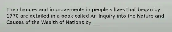 The changes and improvements in people's lives that began by 1770 are detailed in a book called An Inquiry into the Nature and Causes of the Wealth of Nations by ___