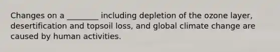 Changes on a ________ including depletion of the ozone layer, desertification and topsoil loss, and global climate change are caused by human activities.