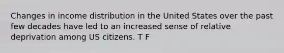 Changes in income distribution in the United States over the past few decades have led to an increased sense of relative deprivation among US citizens. T F