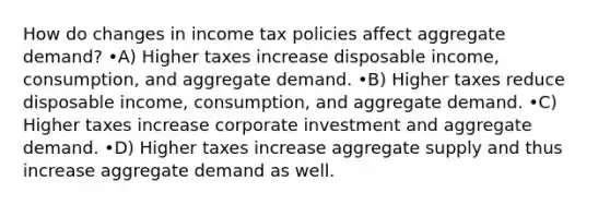 How do changes in income tax policies affect aggregate demand? •A) Higher taxes increase disposable income, consumption, and aggregate demand. •B) Higher taxes reduce disposable income, consumption, and aggregate demand. •C) Higher taxes increase corporate investment and aggregate demand. •D) Higher taxes increase aggregate supply and thus increase aggregate demand as well.