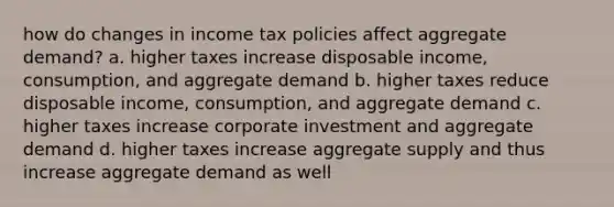 how do changes in income tax policies affect aggregate demand? a. higher taxes increase disposable income, consumption, and aggregate demand b. higher taxes reduce disposable income, consumption, and aggregate demand c. higher taxes increase corporate investment and aggregate demand d. higher taxes increase aggregate supply and thus increase aggregate demand as well