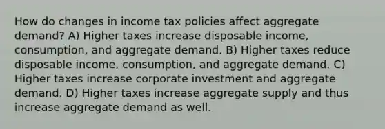 How do changes in income tax policies affect aggregate demand? A) Higher taxes increase disposable income, consumption, and aggregate demand. B) Higher taxes reduce disposable income, consumption, and aggregate demand. C) Higher taxes increase corporate investment and aggregate demand. D) Higher taxes increase aggregate supply and thus increase aggregate demand as well.