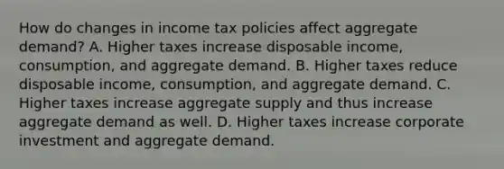 How do changes in income tax policies affect aggregate demand? A. Higher taxes increase disposable income, consumption, and aggregate demand. B. Higher taxes reduce disposable income, consumption, and aggregate demand. C. Higher taxes increase aggregate supply and thus increase aggregate demand as well. D. Higher taxes increase corporate investment and aggregate demand.