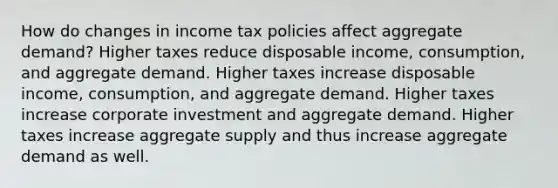 How do changes in income tax policies affect aggregate demand? Higher taxes reduce disposable income, consumption, and aggregate demand. Higher taxes increase disposable income, consumption, and aggregate demand. Higher taxes increase corporate investment and aggregate demand. Higher taxes increase aggregate supply and thus increase aggregate demand as well.