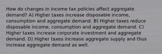 How do changes in income tax policies affect aggregate demand? A) Higher taxes increase disposable income, consumption and aggregate demand. B) Higher taxes reduce disposable income, consumption and aggregate demand. C) Higher taxes increase corporate investment and aggregate demand. D) Higher taxes increase aggregate supply and thus increase aggregate demand as well.