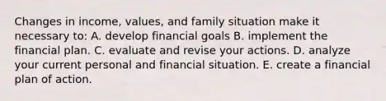 Changes in income, values, and family situation make it necessary to: A. develop financial goals B. implement the financial plan. C. evaluate and revise your actions. D. analyze your current personal and financial situation. E. create a financial plan of action.