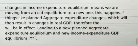 changes in income-expenditure equilibrium means we are moving from an old equilibrium to a new one, this happens if things like planned Aggregate expenditure changes, which will then result in changes in real GDP, therefore the _____ _______ will be in effect. Leading to a new planned aggregate expenditure equilibrium and new income-expenditure GDP equilibrium (Y*).