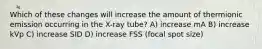 Which of these changes will increase the amount of thermionic emission occurring in the X-ray tube? A) increase mA B) increase kVp C) increase SID D) increase FSS (focal spot size)