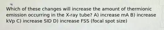 Which of these changes will increase the amount of thermionic emission occurring in the X-ray tube? A) increase mA B) increase kVp C) increase SID D) increase FSS (focal spot size)