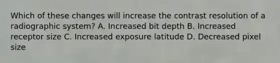 Which of these changes will increase the contrast resolution of a radiographic system? A. Increased bit depth B. Increased receptor size C. Increased exposure latitude D. Decreased pixel size