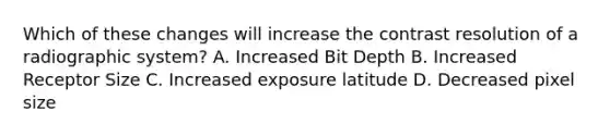 Which of these changes will increase the contrast resolution of a radiographic system? A. Increased Bit Depth B. Increased Receptor Size C. Increased exposure latitude D. Decreased pixel size