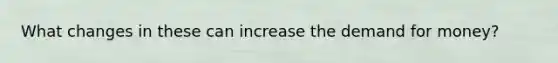 What changes in these can increase the demand for money?