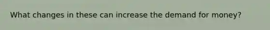 What changes in these can increase the demand for​ money?