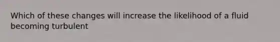 Which of these changes will increase the likelihood of a fluid becoming turbulent