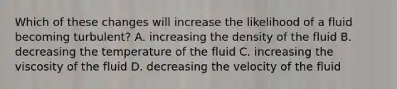 Which of these changes will increase the likelihood of a fluid becoming turbulent? A. increasing the density of the fluid B. decreasing the temperature of the fluid C. increasing the viscosity of the fluid D. decreasing the velocity of the fluid