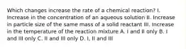 Which changes increase the rate of a chemical reaction? I. Increase in the concentration of an aqueous solution II. Increase in particle size of the same mass of a solid reactant III. Increase in the temperature of the reaction mixture A. I and II only B. I and III only C. II and III only D. I, II and III