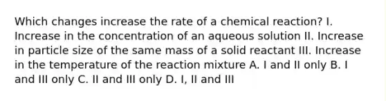 Which changes increase the rate of a chemical reaction? I. Increase in the concentration of an aqueous solution II. Increase in particle size of the same mass of a solid reactant III. Increase in the temperature of the reaction mixture A. I and II only B. I and III only C. II and III only D. I, II and III