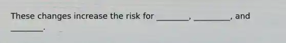 These changes increase the risk for ________, _________, and ________.