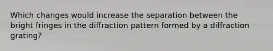 Which changes would increase the separation between the bright fringes in the diffraction pattern formed by a diffraction grating?