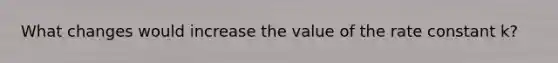 What changes would increase the value of the rate constant k?