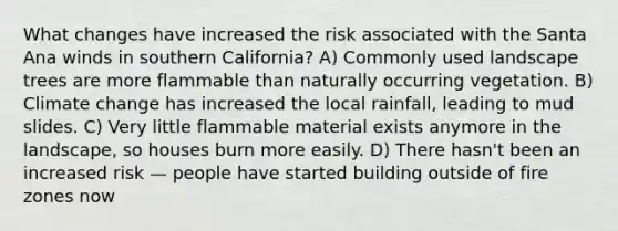 What changes have increased the risk associated with the Santa Ana winds in southern California? A) Commonly used landscape trees are more flammable than naturally occurring vegetation. B) Climate change has increased the local rainfall, leading to mud slides. C) Very little flammable material exists anymore in the landscape, so houses burn more easily. D) There hasn't been an increased risk — people have started building outside of fire zones now