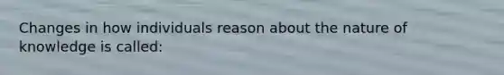 Changes in how individuals reason about the nature of knowledge is called: