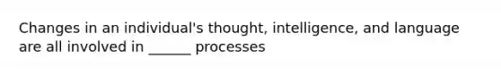 Changes in an individual's thought, intelligence, and language are all involved in ______ processes