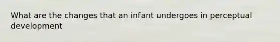 What are the changes that an infant undergoes in perceptual development