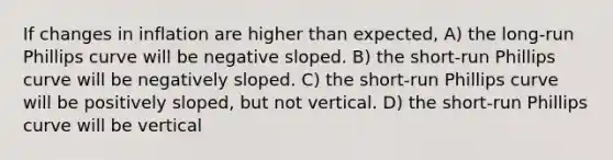 If changes in inflation are higher than expected, A) the long-run Phillips curve will be negative sloped. B) the short-run Phillips curve will be negatively sloped. C) the short-run Phillips curve will be positively sloped, but not vertical. D) the short-run Phillips curve will be vertical