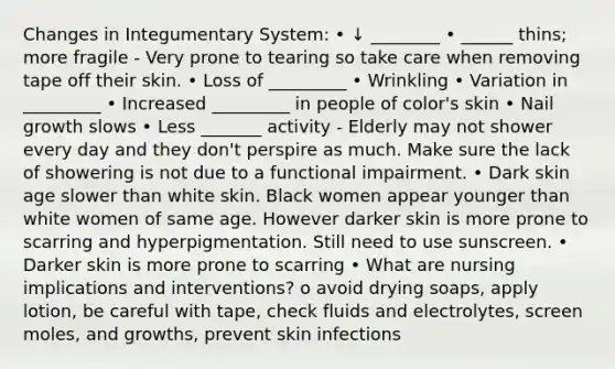 Changes in Integumentary System: • ↓ ________ • ______ thins; more fragile - Very prone to tearing so take care when removing tape off their skin. • Loss of _________ • Wrinkling • Variation in _________ • Increased _________ in people of color's skin • Nail growth slows • Less _______ activity - Elderly may not shower every day and they don't perspire as much. Make sure the lack of showering is not due to a functional impairment. • Dark skin age slower than white skin. Black women appear younger than white women of same age. However darker skin is more prone to scarring and hyperpigmentation. Still need to use sunscreen. • Darker skin is more prone to scarring • What are nursing implications and interventions? o avoid drying soaps, apply lotion, be careful with tape, check fluids and electrolytes, screen moles, and growths, prevent skin infections