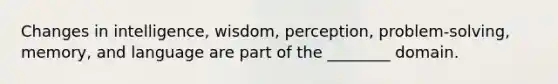 Changes in intelligence, wisdom, perception, problem-solving, memory, and language are part of the ________ domain.