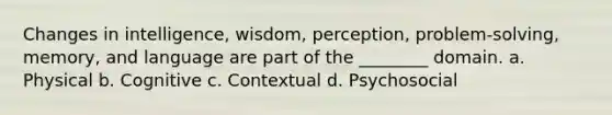 Changes in intelligence, wisdom, perception, problem-solving, memory, and language are part of the ________ domain. a. Physical b. Cognitive c. Contextual d. Psychosocial