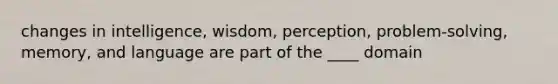 changes in intelligence, wisdom, perception, problem-solving, memory, and language are part of the ____ domain