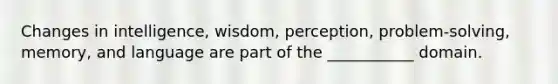 Changes in intelligence, wisdom, perception, problem-solving, memory, and language are part of the ___________ domain.