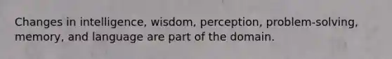 Changes in intelligence, wisdom, perception, problem-solving, memory, and language are part of the domain.