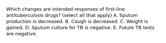 Which changes are intended responses of first-line antituberculosis drugs? (select all that apply) A. Sputum production is decreased. B. Cough is decreased. C. Weight is gained. D. Sputum culture for TB is negative. E. Future TB tests are negative.