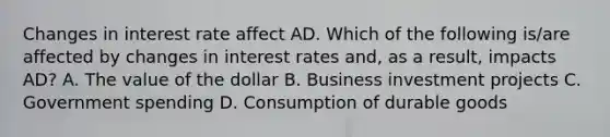 Changes in interest rate affect AD. Which of the following is/are affected by changes in interest rates and, as a result, impacts AD? A. The value of the dollar B. Business investment projects C. Government spending D. Consumption of durable goods