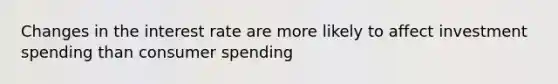 Changes in the interest rate are more likely to affect investment spending than consumer spending