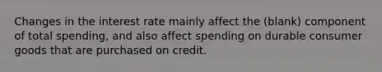 Changes in the interest rate mainly affect the (blank) component of total spending, and also affect spending on durable consumer goods that are purchased on credit.