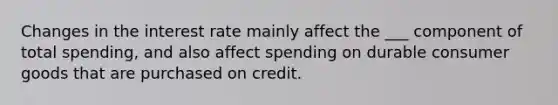 Changes in the interest rate mainly affect the ___ component of total spending, and also affect spending on durable consumer goods that are purchased on credit.