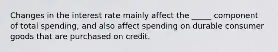 Changes in the interest rate mainly affect the _____ component of total spending, and also affect spending on durable consumer goods that are purchased on credit.