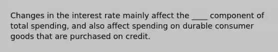 Changes in the interest rate mainly affect the ____ component of total spending, and also affect spending on durable consumer goods that are purchased on credit.