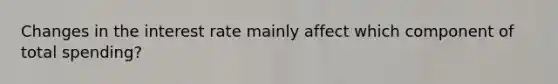 Changes in the interest rate mainly affect which component of total spending?