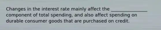 Changes in the interest rate mainly affect the ________________ component of total spending, and also affect spending on durable consumer goods that are purchased on credit.