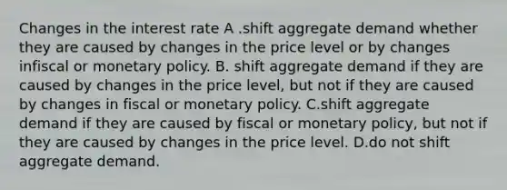 Changes in the interest rate A .shift aggregate demand whether they are caused by changes in the price level or by changes infiscal or monetary policy. B. shift aggregate demand if they are caused by changes in the price level, but not if they are caused by changes in fiscal or monetary policy. C.shift aggregate demand if they are caused by fiscal or monetary policy, but not if they are caused by changes in the price level. D.do not shift aggregate demand.