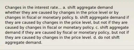 Changes in the interest rate... a. shift aggregate demand whether they are caused by changes in the price level or by changes in fiscal or monetary policy. b. shift aggregate demand if they are caused by changes in the price level, but not if they are caused by changes in fiscal or monetary policy. c. shift aggregate demand if they are caused by fiscal or monetary policy, but not if they are caused by changes in the price level. d. do not shift aggregate demand.