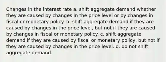 Changes in the interest rate a. shift aggregate demand whether they are caused by changes in the price level or by changes in fiscal or monetary policy. b. shift aggregate demand if they are caused by changes in the price level, but not if they are caused by changes in fiscal or monetary policy. c. shift aggregate demand if they are caused by fiscal or monetary policy, but not if they are caused by changes in the price level. d. do not shift aggregate demand.