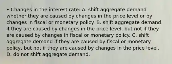 • Changes in the interest rate: A. shift aggregate demand whether they are caused by changes in the price level or by changes in fiscal or monetary policy. B. shift aggregate demand if they are caused by changes in the price level, but not if they are caused by changes in fiscal or monetary policy. C. shift aggregate demand if they are caused by fiscal or monetary policy, but not if they are caused by changes in the price level. D. do not shift aggregate demand.